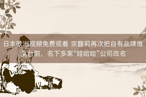 日本欧洲视频免费观看 宗馥莉再次把自有品牌推至台前,名下多家“娃哈哈”公司改名