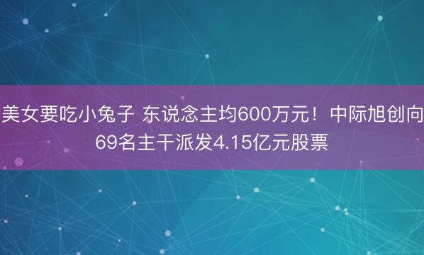 美女要吃小兔子 东说念主均600万元！中际旭创向69名主干派发4.15亿元股票
