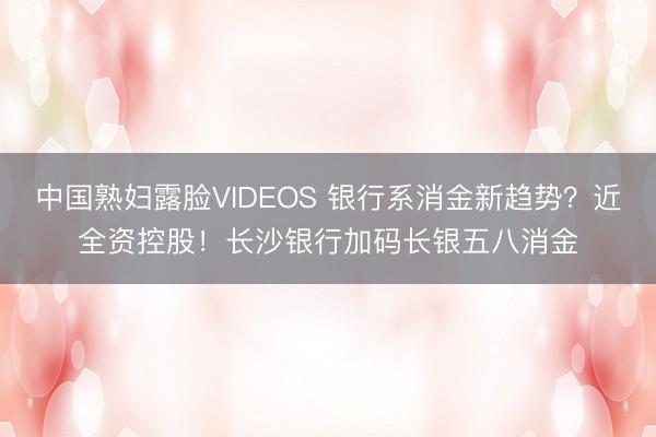 中国熟妇露脸VIDEOS 银行系消金新趋势?近全资控股!长沙银行加码长银五八消金