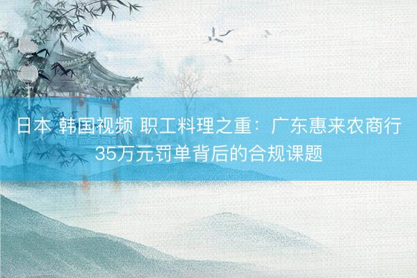 日本 韩国视频 职工料理之重：广东惠来农商行35万元罚单背后的合规课题