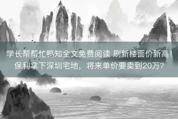 学长帮帮忙鸭知全文免费阅读 刷新楼面价新高！保利拿下深圳宅地，将来单价要卖到20万？