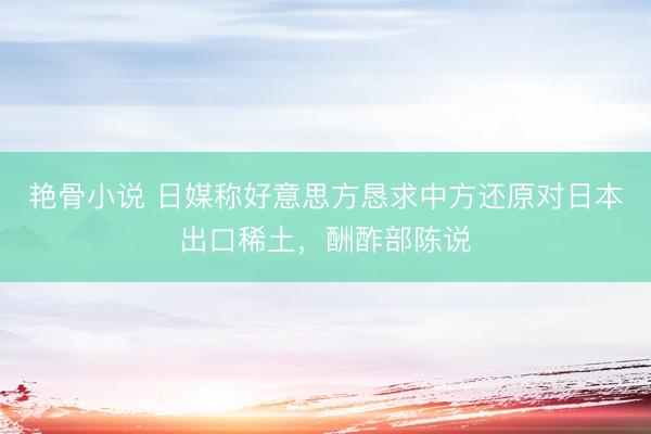 艳骨小说 日媒称好意思方恳求中方还原对日本出口稀土，酬酢部陈说