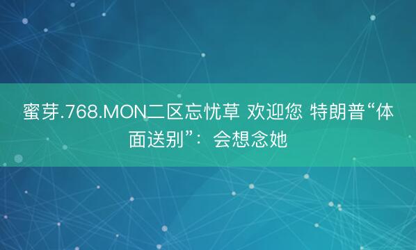 蜜芽.768.MON二区忘忧草 欢迎您 特朗普“体面送别”：会想念她