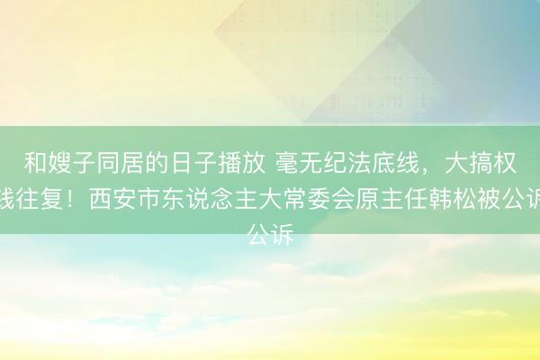 和嫂子同居的日子播放 毫无纪法底线，大搞权钱往复！西安市东说念主大常委会原主任韩松被公诉