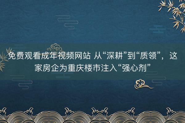 免费观看成年视频网站 从“深耕”到“质领”，这家房企为重庆楼市注入“强心剂”