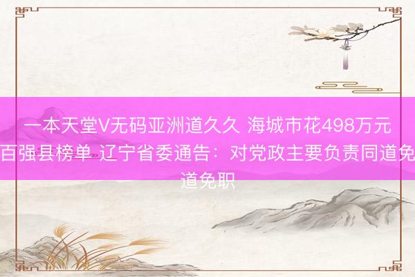 一本天堂V无码亚洲道久久 海城市花498万元进百强县榜单 辽宁省委通告:对党政主要负责同道免职