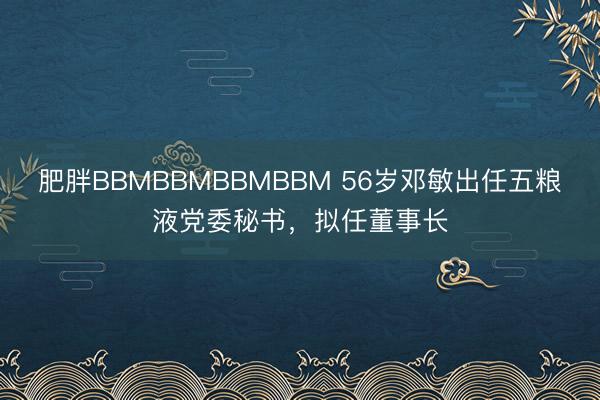肥胖BBMBBMBBMBBM 56岁邓敏出任五粮液党委秘书，拟任董事长
