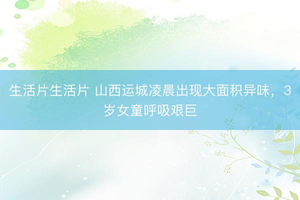 生活片生活片 山西运城凌晨出现大面积异味,3岁女童呼吸艰巨
