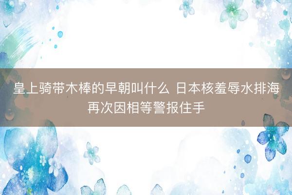 皇上骑带木棒的早朝叫什么 日本核羞辱水排海再次因相等警报住手