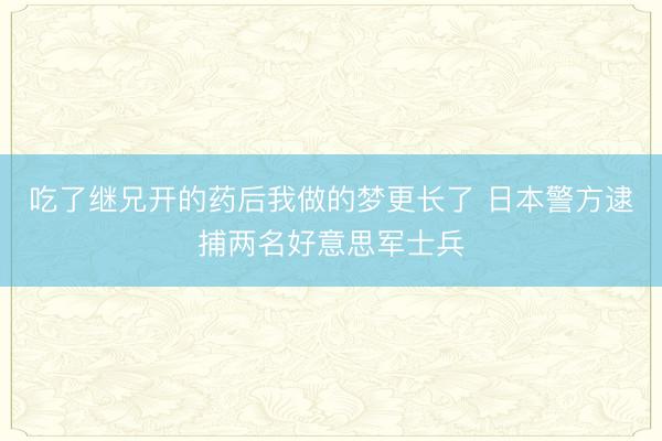 吃了继兄开的药后我做的梦更长了 日本警方逮捕两名好意思军士兵