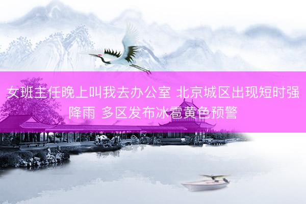 女班主任晚上叫我去办公室 北京城区出现短时强降雨 多区发布冰雹黄色预警