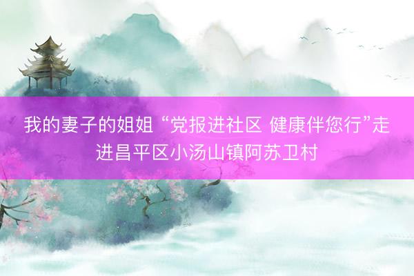 我的妻子的姐姐 “党报进社区 健康伴您行”走进昌平区小汤山镇阿苏卫村