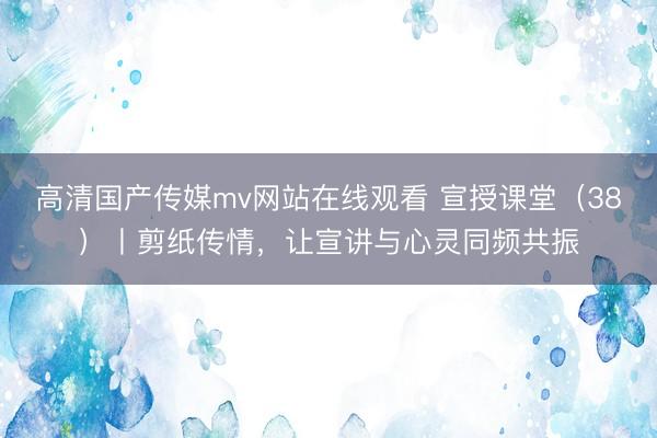 高清国产传媒mv网站在线观看 宣授课堂（38）丨剪纸传情，让宣讲与心灵同频共振