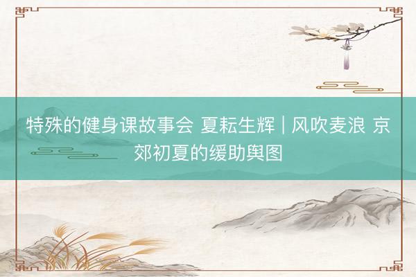 特殊的健身课故事会 夏耘生辉 | 风吹麦浪 京郊初夏的缓助舆图