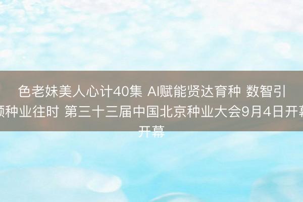 色老妹美人心计40集 AI赋能贤达育种 数智引颈种业往时 第三十三届中国北京种业大会9月4日开幕