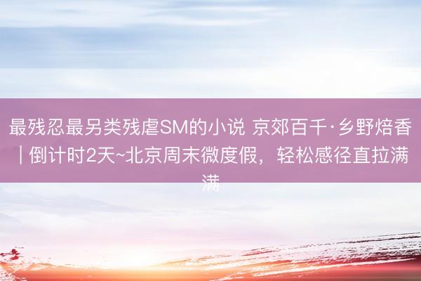 最残忍最另类残虐SM的小说 京郊百千·乡野焙香 | 倒计时2天~北京周末微度假,轻松感径直拉满