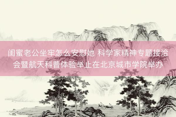 闺蜜老公坐牢怎么安慰她 科学家精神专题接洽会暨航天科普体验举止在北京城市学院举办
