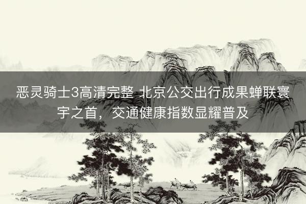 恶灵骑士3高清完整 北京公交出行成果蝉联寰宇之首，交通健康指数显耀普及