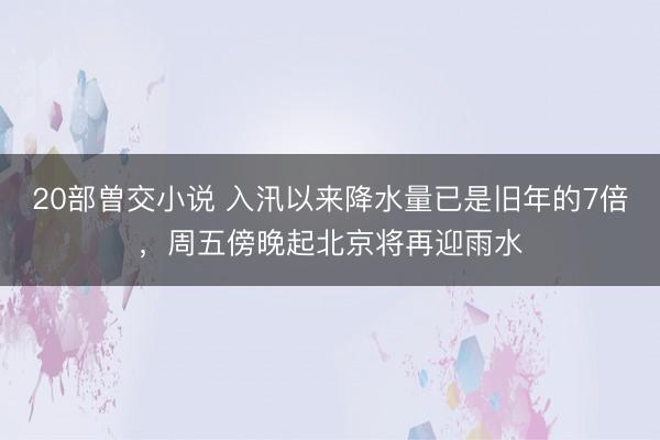 20部曽交小说 入汛以来降水量已是旧年的7倍,周五傍晚起北京将再迎雨水