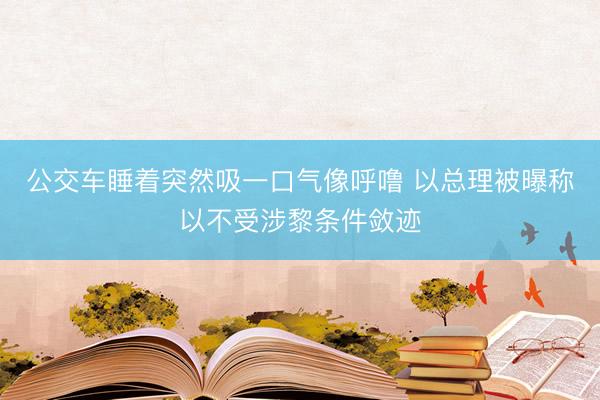 公交车睡着突然吸一口气像呼噜 以总理被曝称以不受涉黎条件敛迹