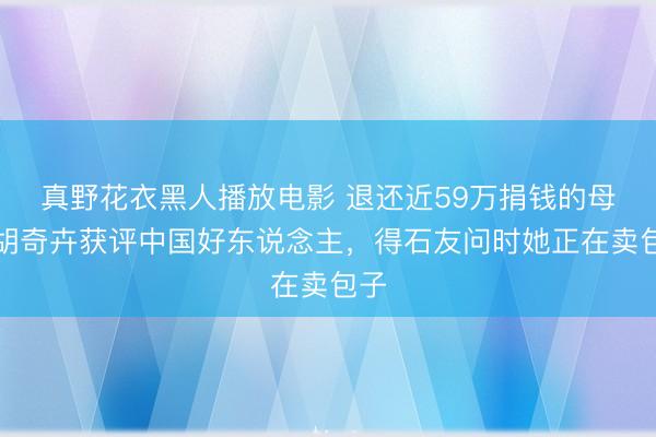 真野花衣黑人播放电影 退还近59万捐钱的母亲胡奇卉获评中国好东说念主，得石友问时她正在卖包子