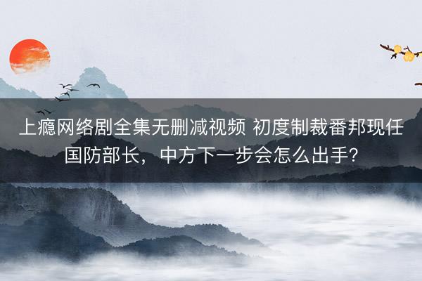 上瘾网络剧全集无删减视频 初度制裁番邦现任国防部长，中方下一步会怎么出手？