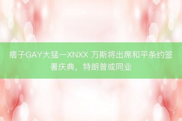 痞子GAY大猛一XNXX 万斯将出席和平条约签署庆典，特朗普或同业