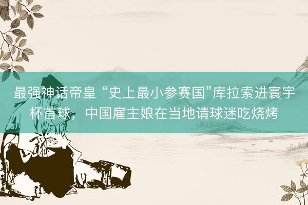 最强神话帝皇 “史上最小参赛国”库拉索进寰宇杯首球，中国雇主娘在当地请球迷吃烧烤