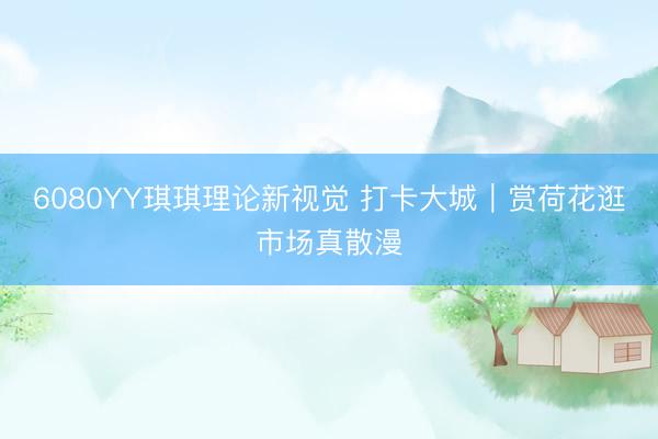 6080YY琪琪理论新视觉 打卡大城｜赏荷花逛市场真散漫