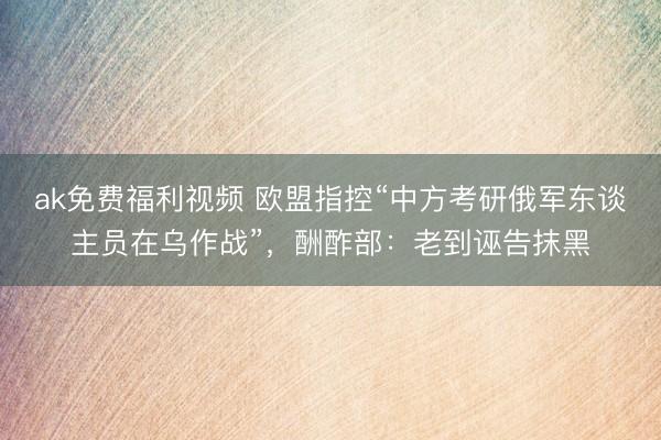 ak免费福利视频 欧盟指控“中方考研俄军东谈主员在乌作战”，酬酢部：老到诬告抹黑