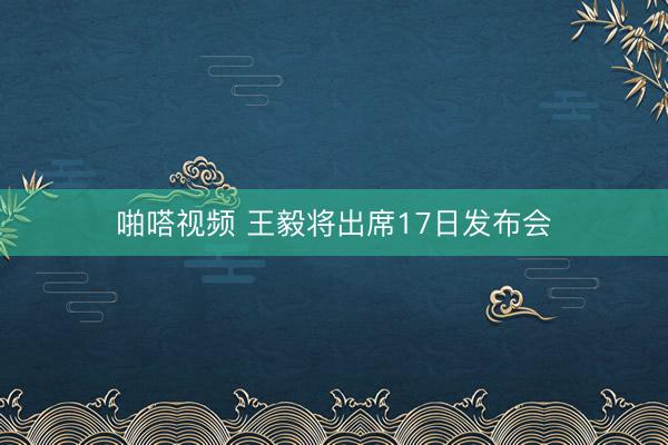 啪嗒视频 王毅将出席17日发布会