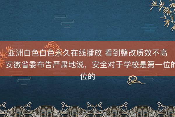 亚洲白色白色永久在线播放 看到整改质效不高，安徽省委布告严肃地说，安全对于学校是第一位的