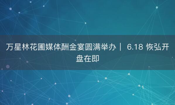 万星林花圃媒体酬金宴圆满举办｜ 6.18 恢弘开盘在即