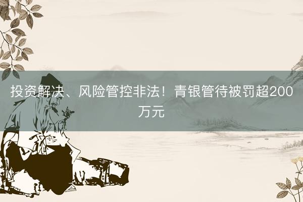 投资解决、风险管控非法！青银管待被罚超200万元