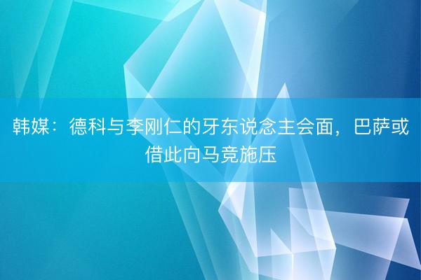 韩媒：德科与李刚仁的牙东说念主会面，巴萨或借此向马竞施压