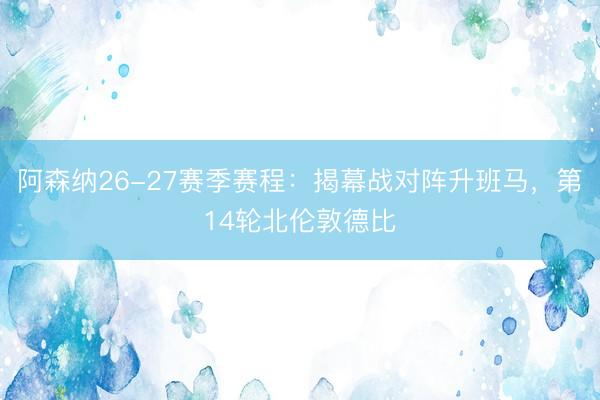 阿森纳26-27赛季赛程：揭幕战对阵升班马，第14轮北伦敦德比