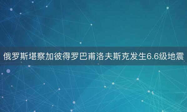 俄罗斯堪察加彼得罗巴甫洛夫斯克发生6.6级地震