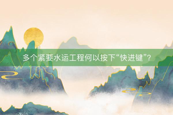 多个紧要水运工程何以按下“快进键”？