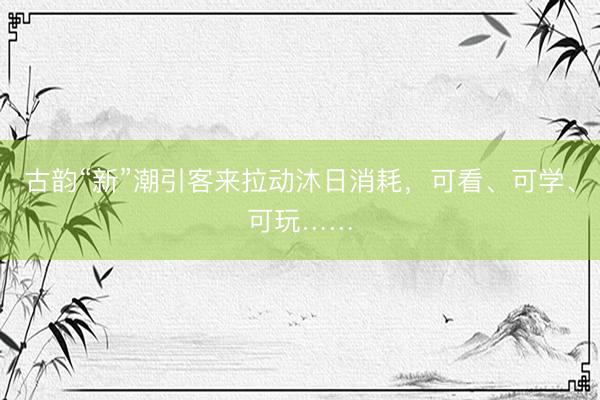 古韵“新”潮引客来拉动沐日消耗，可看、可学、可玩……