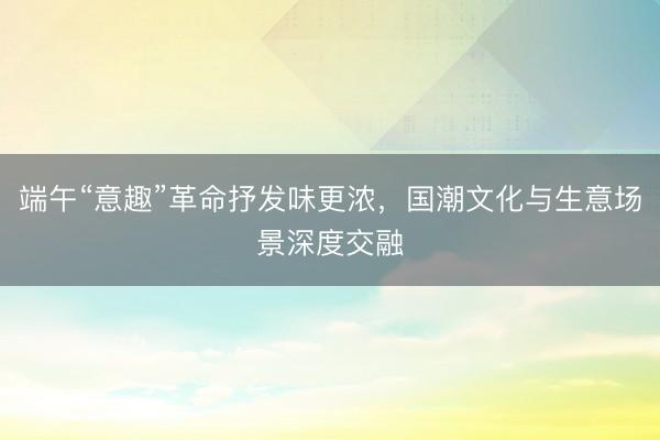 端午“意趣”革命抒发味更浓,国潮文化与生意场景深度交融