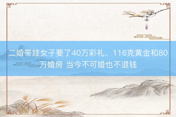二婚带娃女子要了40万彩礼、116克黄金和80万婚房 当今不可婚也不退钱